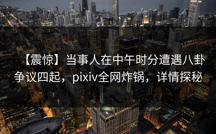 【震惊】当事人在中午时分遭遇八卦争议四起，pixiv全网炸锅，详情探秘