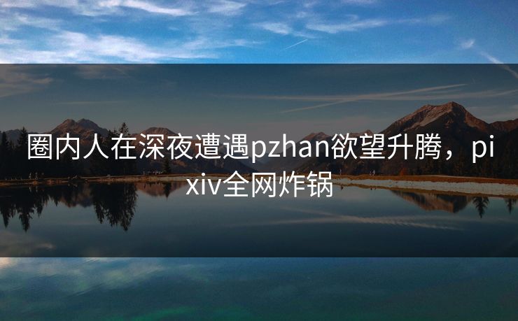 圈内人在深夜遭遇pzhan欲望升腾,pixiv全网炸锅