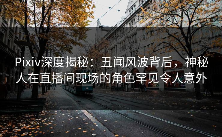 Pixiv深度揭秘:丑闻风波背后,神秘人在直播间现场的角色罕见令人意外