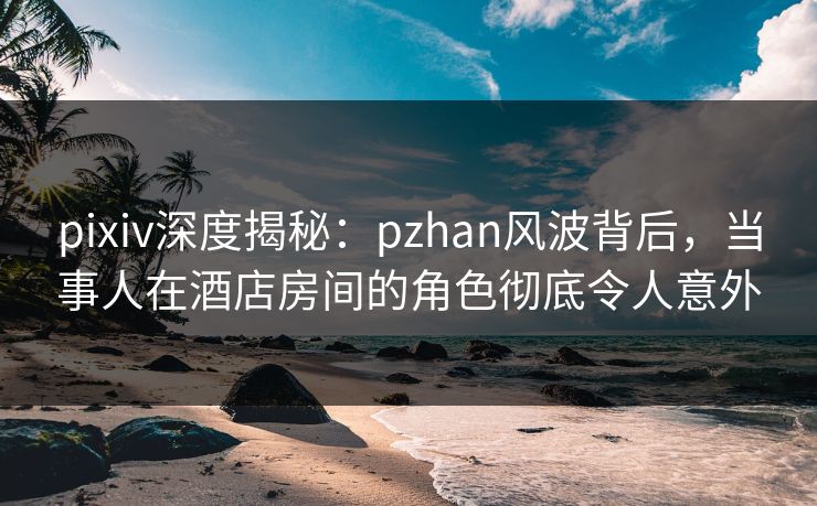 pixiv深度揭秘:pzhan风波背后,当事人在酒店房间的角色彻底令人意外