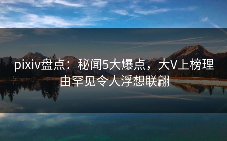 pixiv盘点：秘闻5大爆点，大V上榜理由罕见令人浮想联翩