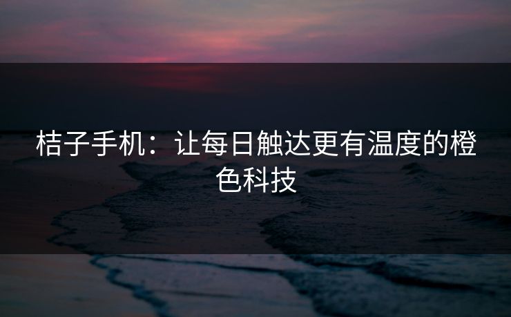 桔子手机：让每日触达更有温度的橙色科技