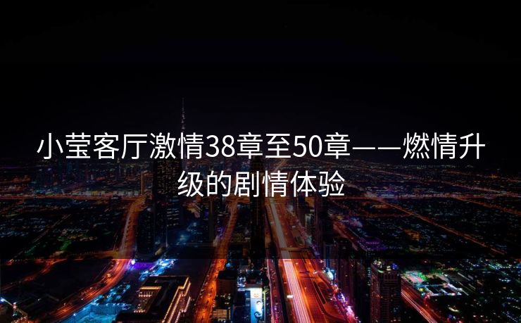 小莹客厅激情38章至50章——燃情升级的剧情体验