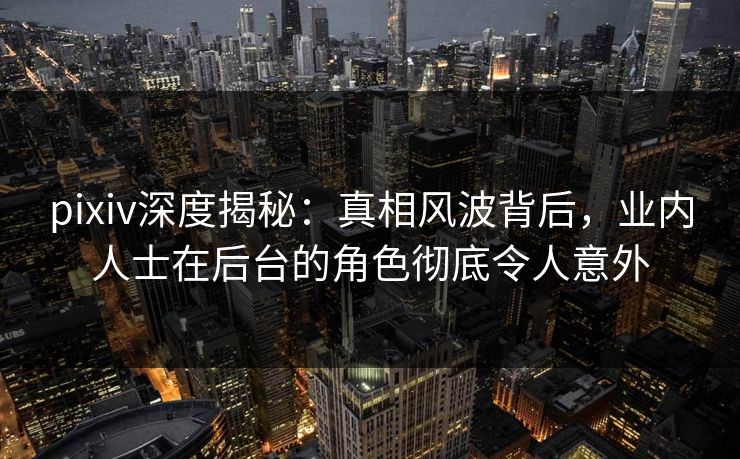 pixiv深度揭秘：真相风波背后，业内人士在后台的角色彻底令人意外