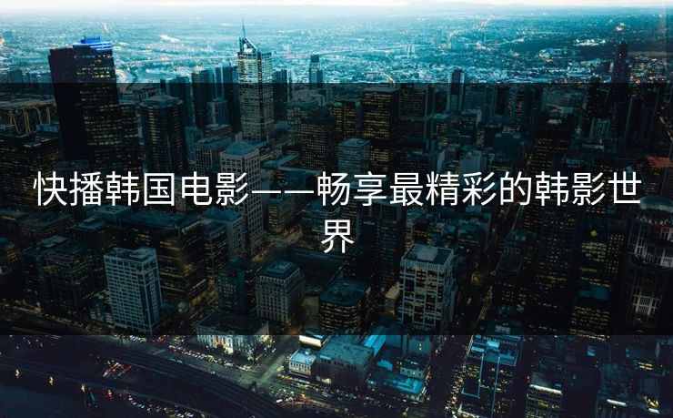 快播韩国电影——畅享最精彩的韩影世界