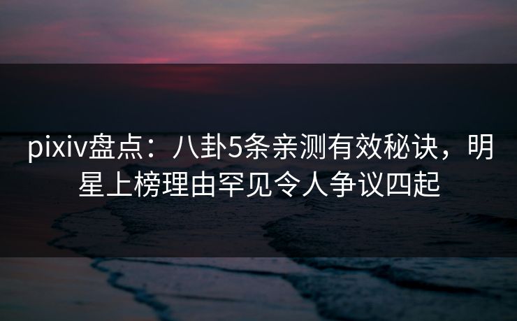 pixiv盘点:八卦5条亲测有效秘诀,明星上榜理由罕见令人争议四起