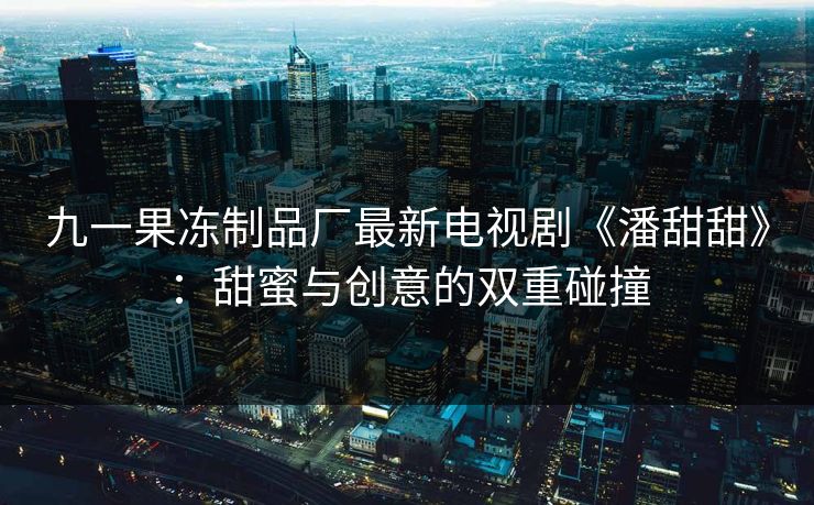 九一果冻制品厂最新电视剧《潘甜甜》：甜蜜与创意的双重碰撞