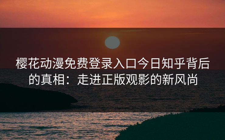 樱花动漫免费登录入口今日知乎背后的真相：走进正版观影的新风尚
