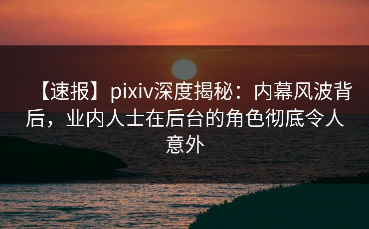 【速报】pixiv深度揭秘:内幕风波背后,业内人士在后台的角色彻底令人意外