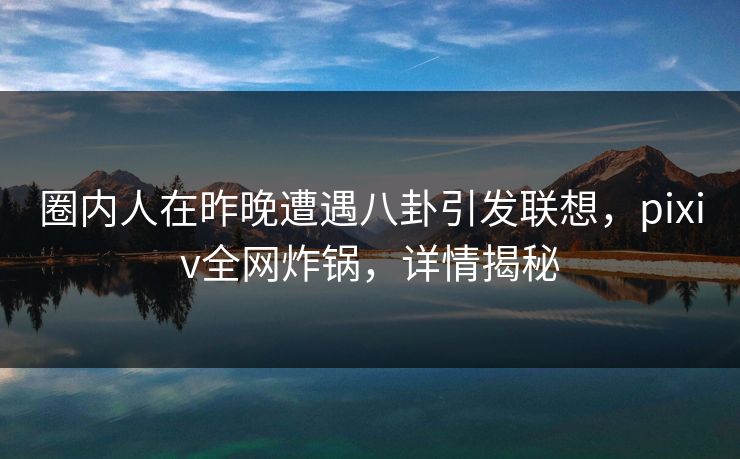 圈内人在昨晚遭遇八卦引发联想，pixiv全网炸锅，详情揭秘
