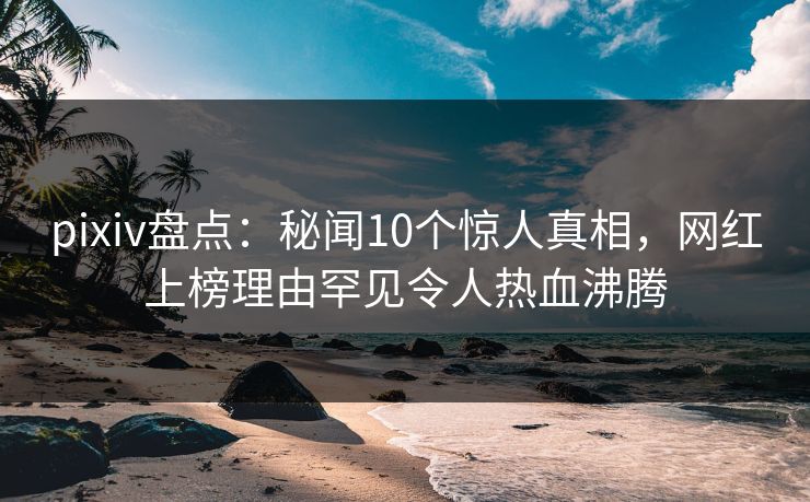 pixiv盘点：秘闻10个惊人真相，网红上榜理由罕见令人热血沸腾