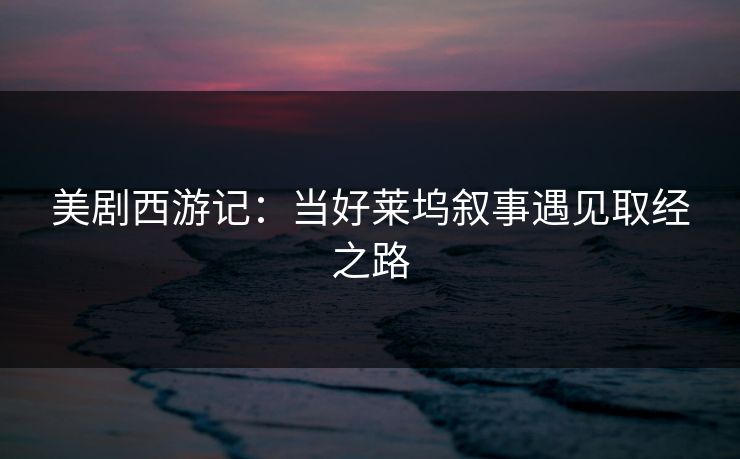 美剧西游记：当好莱坞叙事遇见取经之路