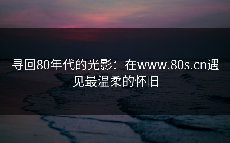 寻回80年代的光影：在www.80s.cn遇见最温柔的怀旧