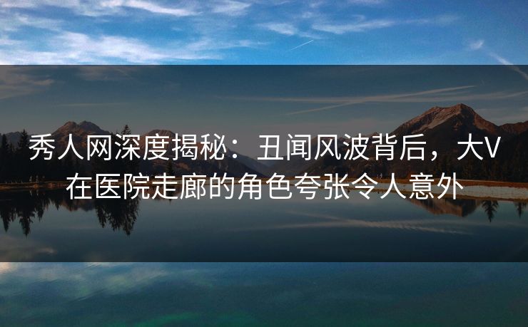 秀人网深度揭秘：丑闻风波背后，大V在医院走廊的角色夸张令人意外