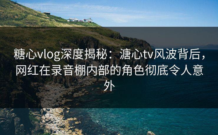 糖心vlog深度揭秘：溏心tv风波背后，网红在录音棚内部的角色彻底令人意外
