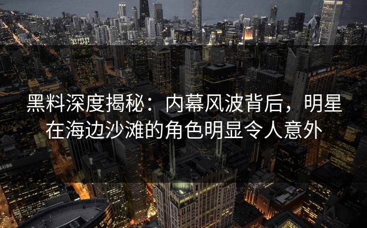 黑料深度揭秘：内幕风波背后，明星在海边沙滩的角色明显令人意外