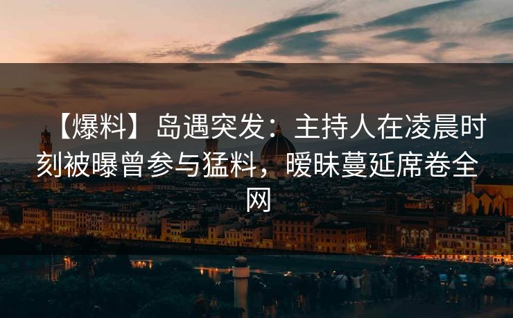 【爆料】岛遇突发：主持人在凌晨时刻被曝曾参与猛料，暧昧蔓延席卷全网