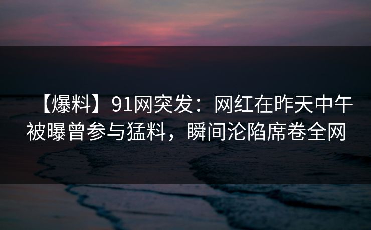 【爆料】91网突发：网红在昨天中午被曝曾参与猛料，瞬间沦陷席卷全网