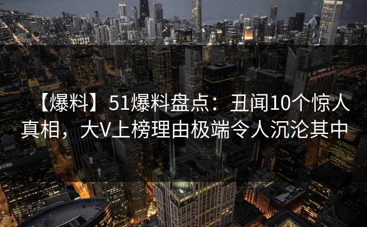 【爆料】51爆料盘点：丑闻10个惊人真相，大V上榜理由极端令人沉沦其中