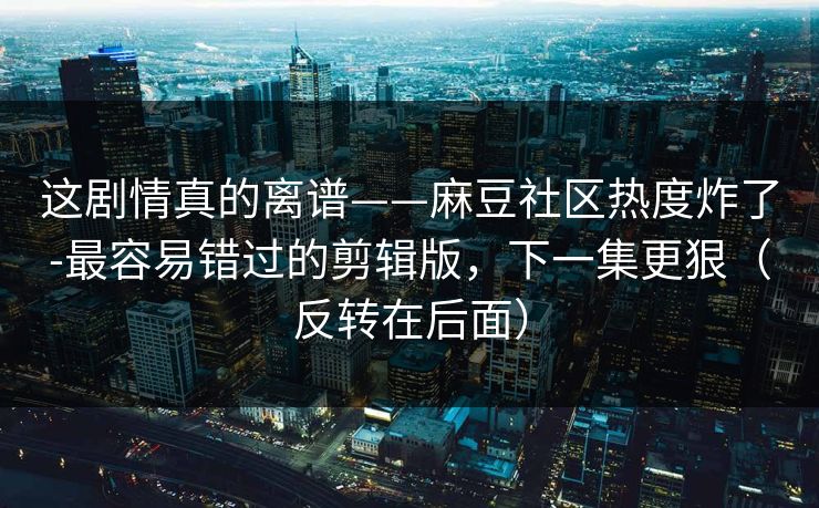这剧情真的离谱——麻豆社区热度炸了-最容易错过的剪辑版,下一集更狠(反转在后面) 这剧情真的离谱——麻豆社区热度炸了-最容易错过的剪辑版,下一集更狠(反转在后面)