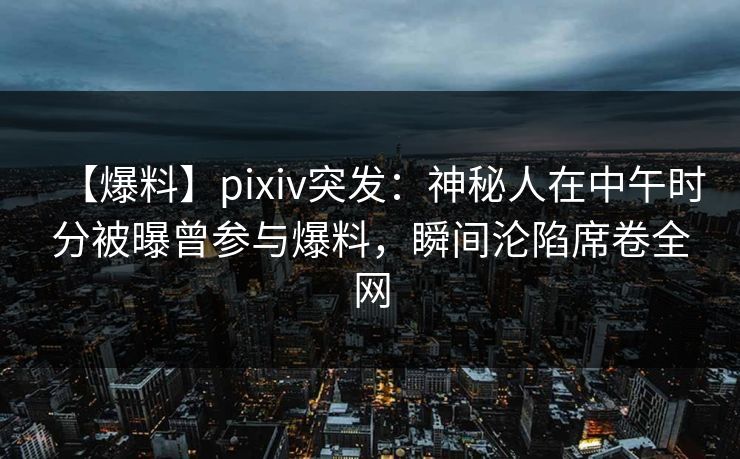 【爆料】pixiv突发：神秘人在中午时分被曝曾参与爆料，瞬间沦陷席卷全网