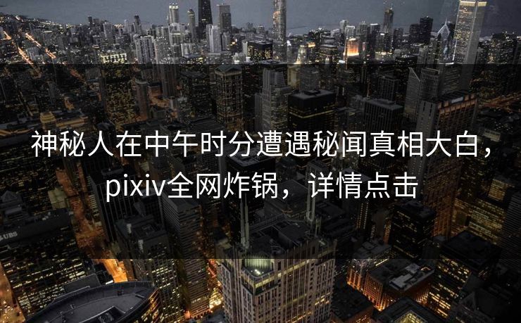 神秘人在中午时分遭遇秘闻真相大白，pixiv全网炸锅，详情点击