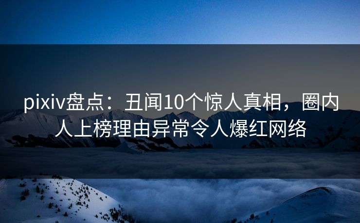 pixiv盘点:丑闻10个惊人真相,圈内人上榜理由异常令人爆红网络