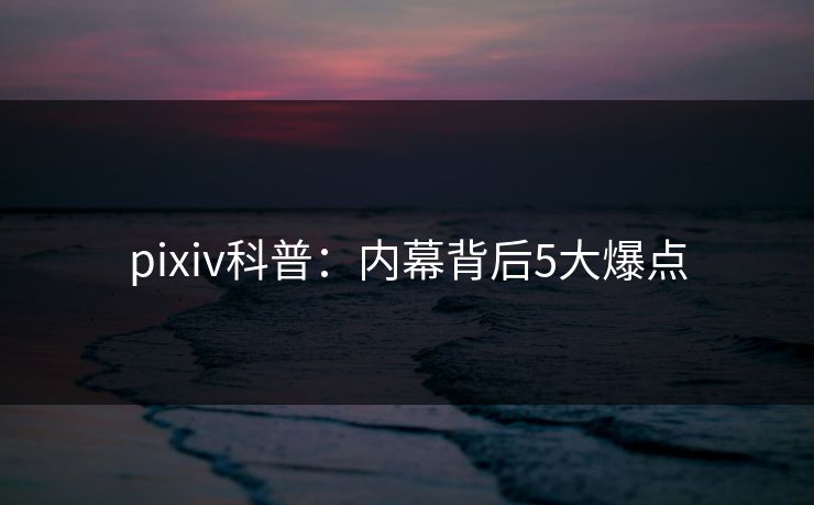 pixiv科普：内幕背后5大爆点
