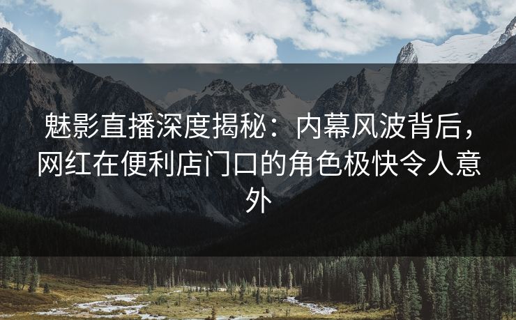 魅影直播深度揭秘：内幕风波背后，网红在便利店门口的角色极快令人意外