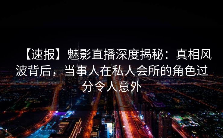 【速报】魅影直播深度揭秘：真相风波背后，当事人在私人会所的角色过分令人意外