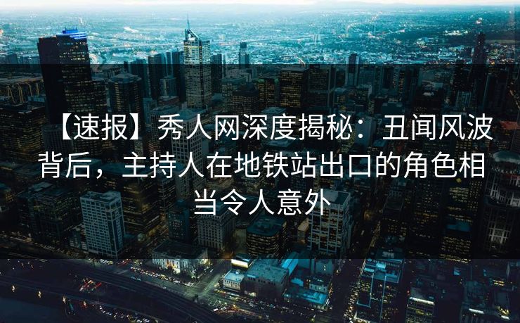 【速报】秀人网深度揭秘：丑闻风波背后，主持人在地铁站出口的角色相当令人意外