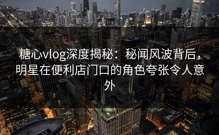 糖心vlog深度揭秘：秘闻风波背后，明星在便利店门口的角色夸张令人意外