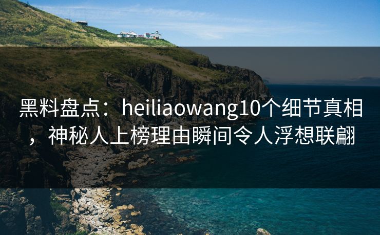 黑料盘点：heiliaowang10个细节真相，神秘人上榜理由瞬间令人浮想联翩