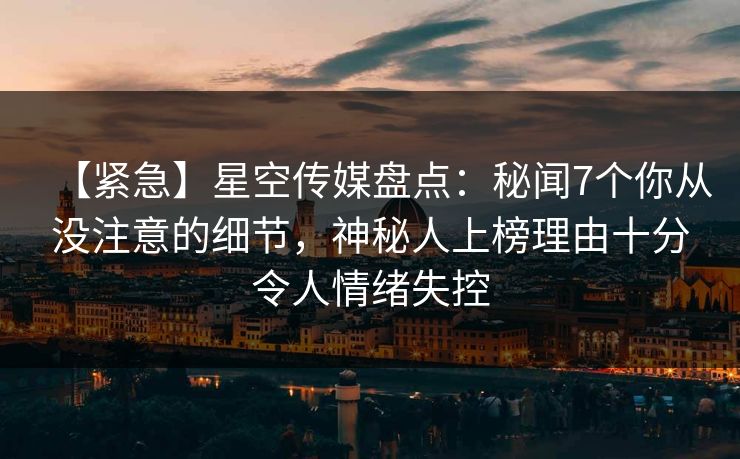 【紧急】星空传媒盘点：秘闻7个你从没注意的细节，神秘人上榜理由十分令人情绪失控