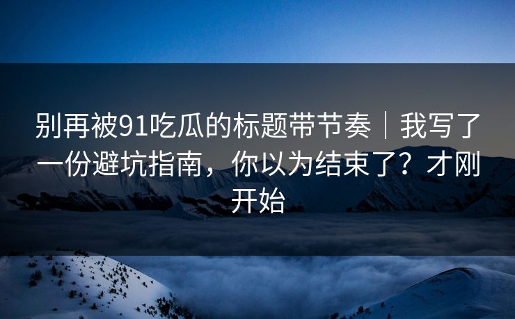 别再被91吃瓜的标题带节奏｜我写了一份避坑指南，你以为结束了？才刚开始