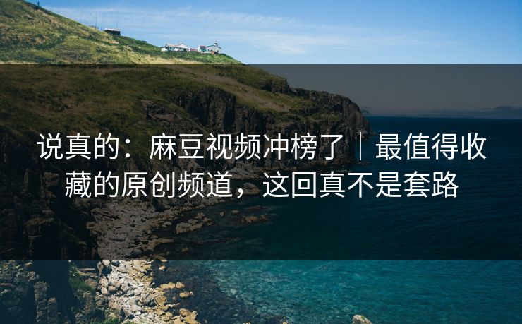 说真的：麻豆视频冲榜了｜最值得收藏的原创频道，这回真不是套路