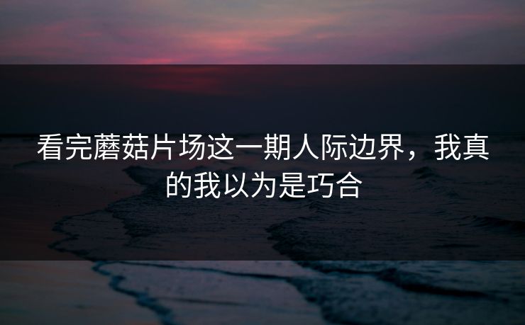 看完蘑菇片场这一期人际边界,我真的我以为是巧合