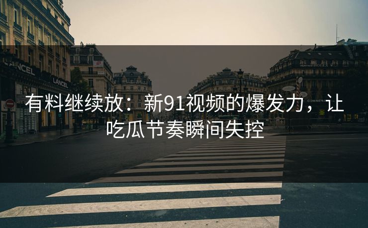 有料继续放：新91视频的爆发力，让吃瓜节奏瞬间失控